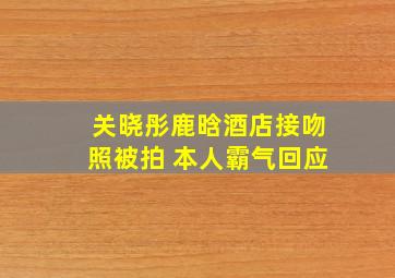 关晓彤鹿晗酒店接吻照被拍 本人霸气回应